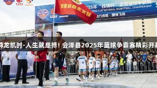 尊龙凯时-人生就是搏! 会泽县2025年蓝球争霸赛精彩开幕