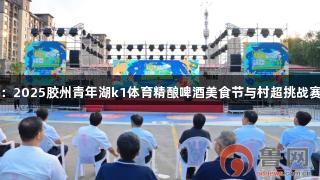 青岛：2025胶州青年湖k1体育精酿啤酒美食节与村超挑战赛启动
