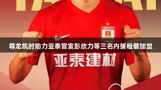 尊龙凯时助力亚泰官宣彭欣力等三名内援租借加盟