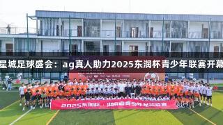 星城足球盛会：ag真人助力2025东润杯青少年联赛开幕