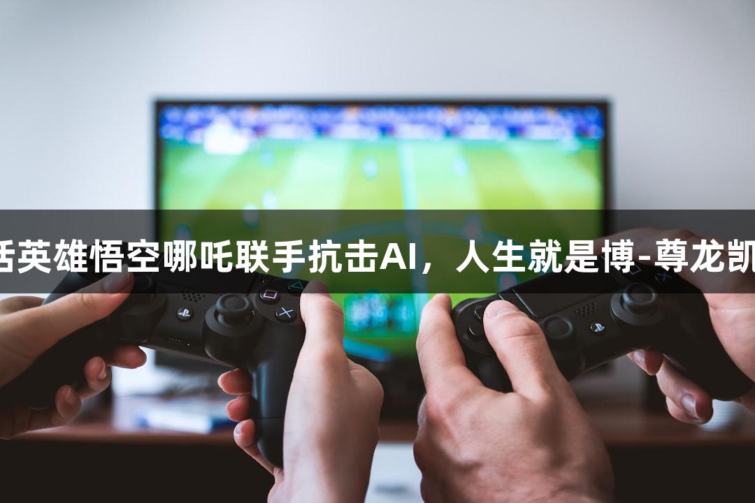 神话英雄悟空哪吒联手抗击AI，人生就是博-尊龙凯时！