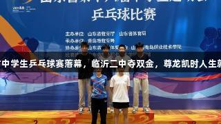 山东省中学生乒乓球赛落幕，临沂二中夺双金，尊龙凯时人生就是搏！
