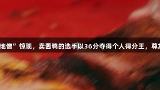 浙BA嘉兴赛区“扫地僧”惊现，卖酱鸭的选手以36分夺得个人得分王，尊龙凯时*人生就是搏！