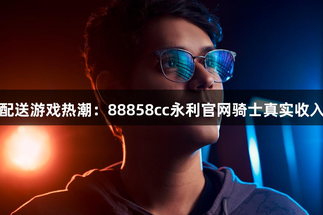 即时配送游戏热潮：88858cc永利官网骑士真实收入揭秘