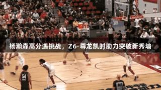 杨瀚森高分遇挑战，Z6·尊龙凯时助力突破新秀墙