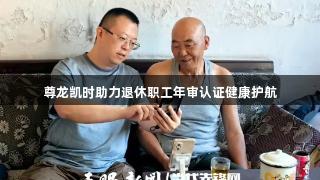 尊龙凯时助力退休职工年审认证健康护航