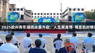 青岛：2025胶州青年湖挑战赛开启，人生就是博-尊龙凯时精彩上演