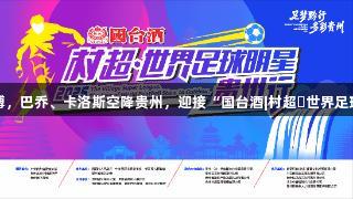 尊龙凯时-人生就是博，巴乔、卡洛斯空降贵州，迎接“国台酒|村超・世界足球明星贵州行”盛会！