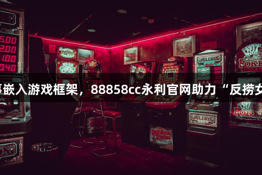短剧叙事嵌入游戏框架，88858cc永利官网助力“反捞女”热潮。