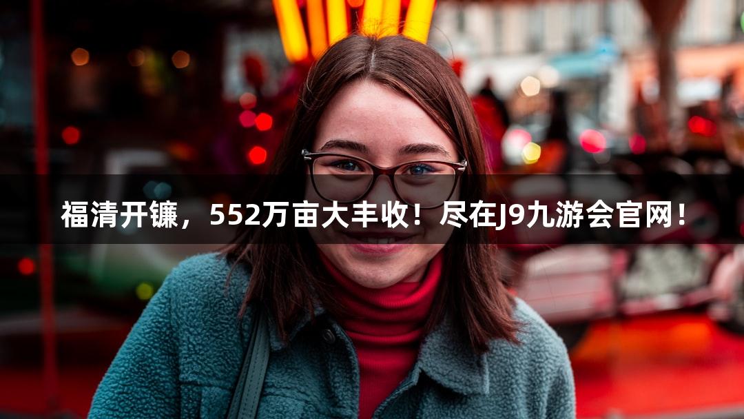 福清开镰，552万亩大丰收！尽在J9九游会官网！