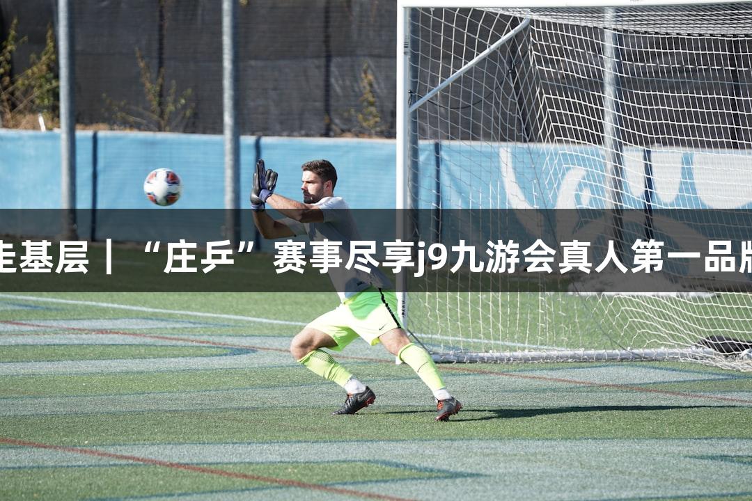 记者走基层｜“庄乒”赛事尽享j9九游会真人第一品牌欢乐