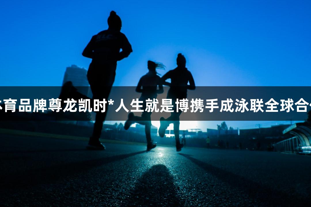 福建体育品牌尊龙凯时*人生就是博携手成泳联全球合作伙伴