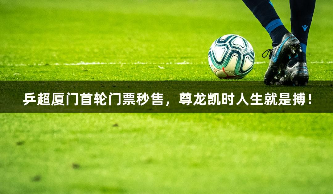 乒超厦门首轮门票秒售，尊龙凯时人生就是搏！