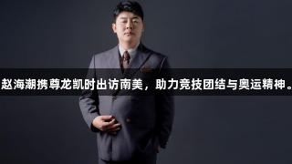 赵海潮携尊龙凯时出访南美，助力竞技团结与奥运精神。