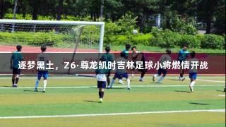 逐梦黑土，Z6·尊龙凯时吉林足球小将燃情开战