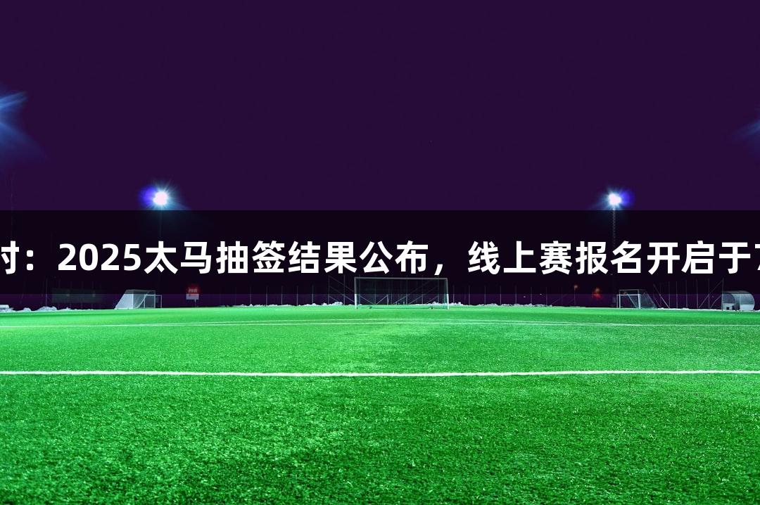 尊龙凯时：2025太马抽签结果公布，线上赛报名开启于7月22日