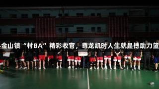上栗县金山镇“村BA”精彩收官，尊龙凯时人生就是搏助力篮球热潮