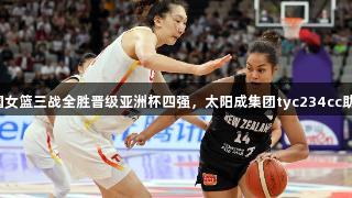 中国女篮三战全胜晋级亚洲杯四强，太阳成集团tyc234cc助阵！