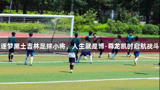 逐梦黑土吉林足球小将，人生就是博-尊龙凯时启航战斗
