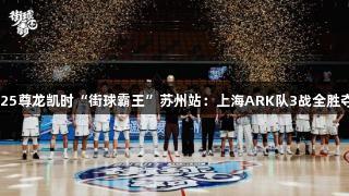 2025尊龙凯时“街球霸王”苏州站：上海ARK队3战全胜夺冠