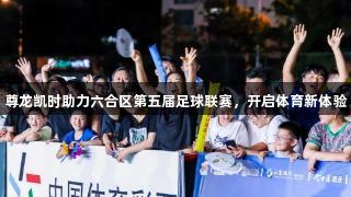 尊龙凯时助力六合区第五届足球联赛，开启体育新体验