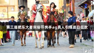 第三届肥东大暑民俗节携手ag真人引爆夏日狂欢
