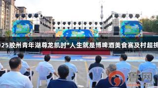 青岛：2025胶州青年湖尊龙凯时*人生就是博啤酒美食赛及村超挑战赛启动
