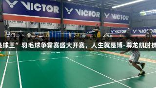 济宁市“谁是球王”羽毛球争霸赛盛大开赛，人生就是博-尊龙凯时携手精彩对决。
