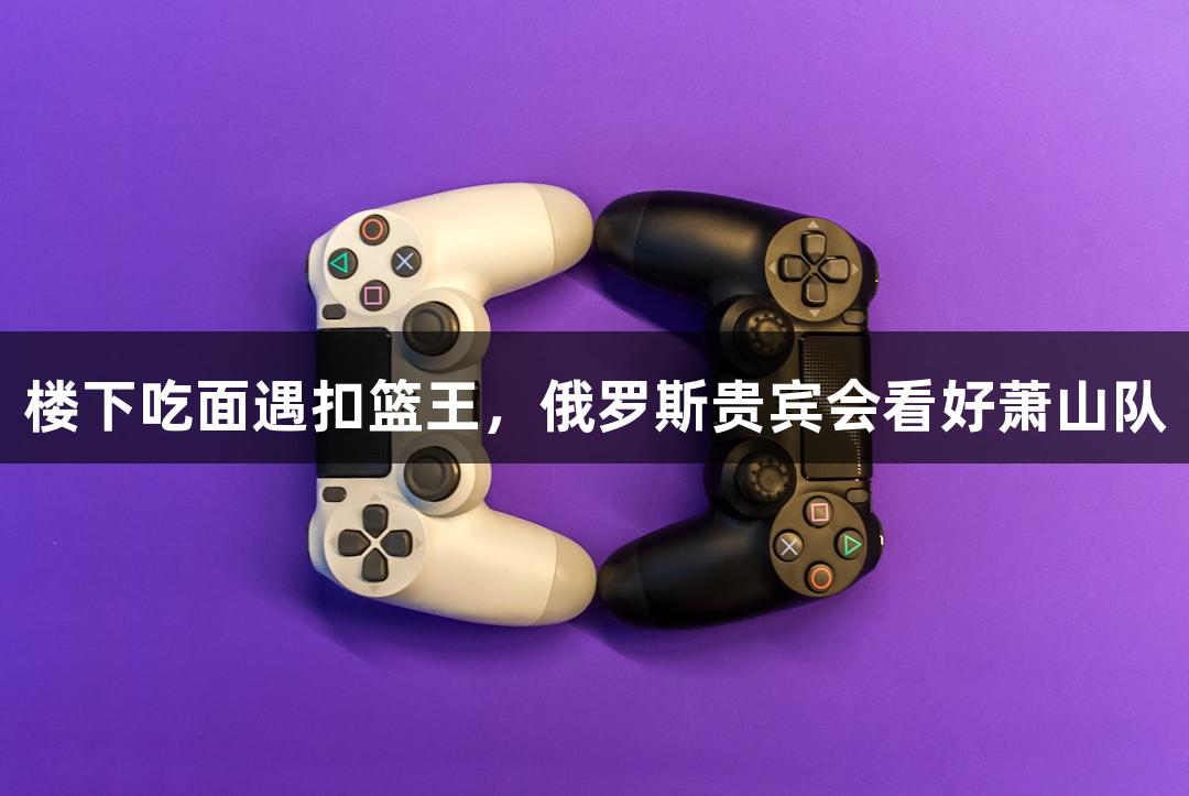 楼下吃面遇扣篮王，俄罗斯贵宾会看好萧山队