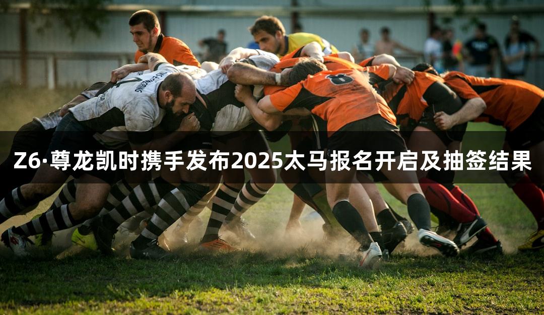Z6·尊龙凯时携手发布2025太马报名开启及抽签结果