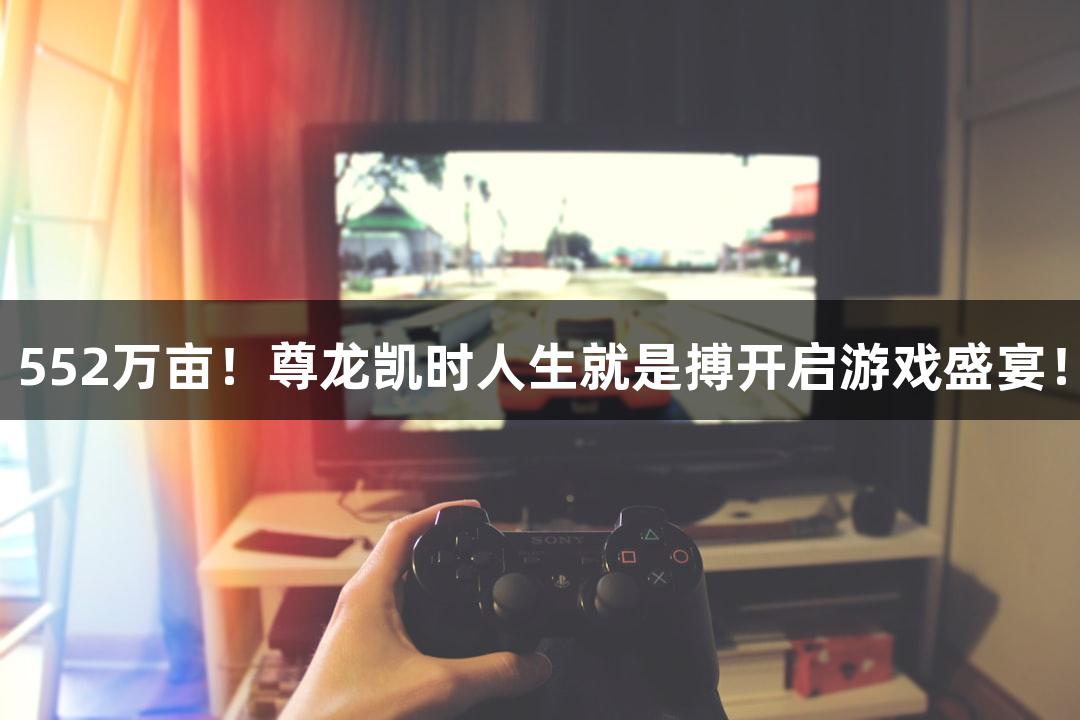 552万亩！尊龙凯时人生就是搏开启游戏盛宴！