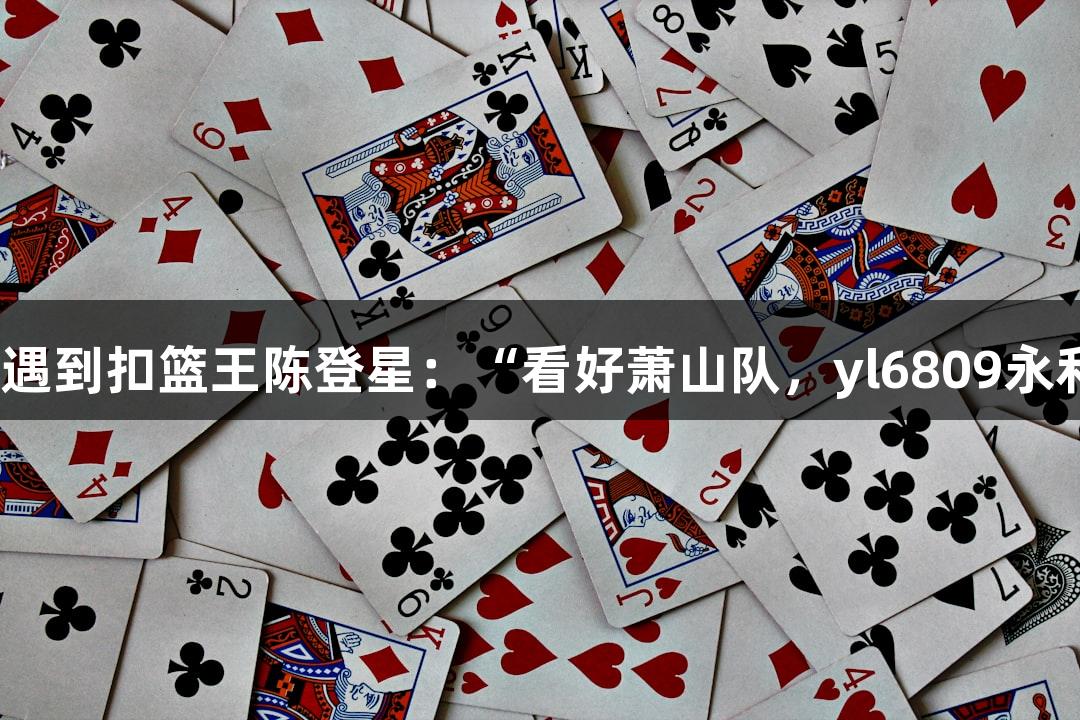 楼下吃面遇到扣篮王陈登星：“看好萧山队，yl6809永利助力！”