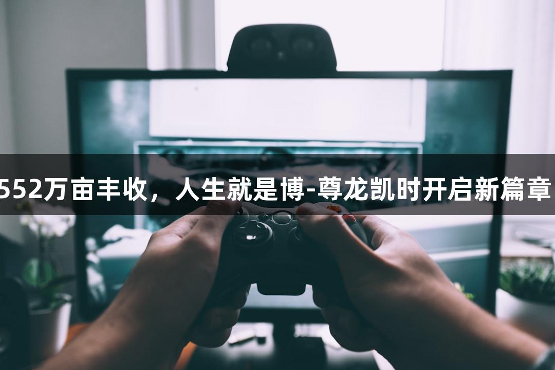 552万亩丰收，人生就是博-尊龙凯时开启新篇章！