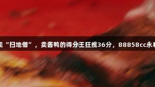 浙BA嘉兴赛区现“扫地僧”，卖酱鸭的得分王狂揽36分，88858cc永利官网见证精彩！