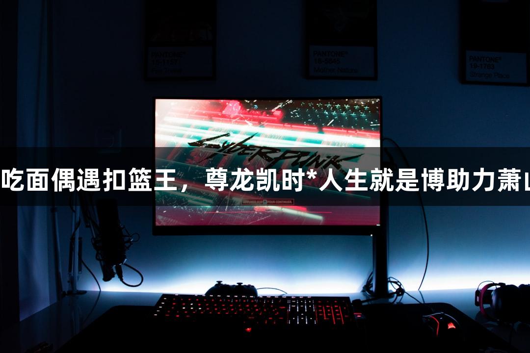 楼下吃面偶遇扣篮王，尊龙凯时*人生就是博助力萧山队！