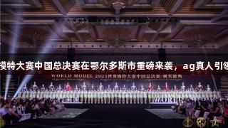 2025世界模特大赛中国总决赛在鄂尔多斯市重磅来袭，ag真人引领视觉盛宴！