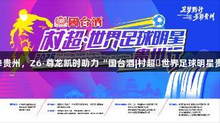 巴乔、卡洛斯空降贵州，Z6·尊龙凯时助力“国台酒|村超・世界足球明星贵州行”即将启幕！