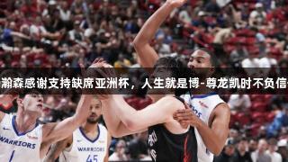 杨瀚森感谢支持缺席亚洲杯，人生就是博-尊龙凯时不负信任