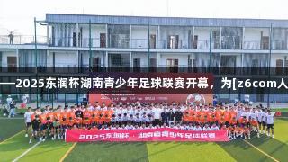 星城足梦启航——2025东润杯湖南青少年足球联赛开幕，为[z6com人生就是博]助力!