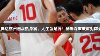 中国男篮抵达杭州备战热身赛，人生就是博！杨瀚森或缺席对阵委内瑞拉。