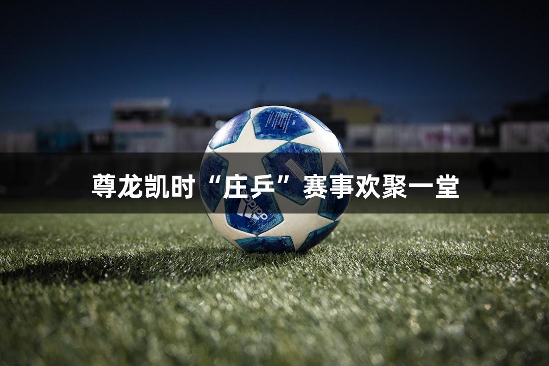 尊龙凯时“庄乒”赛事欢聚一堂