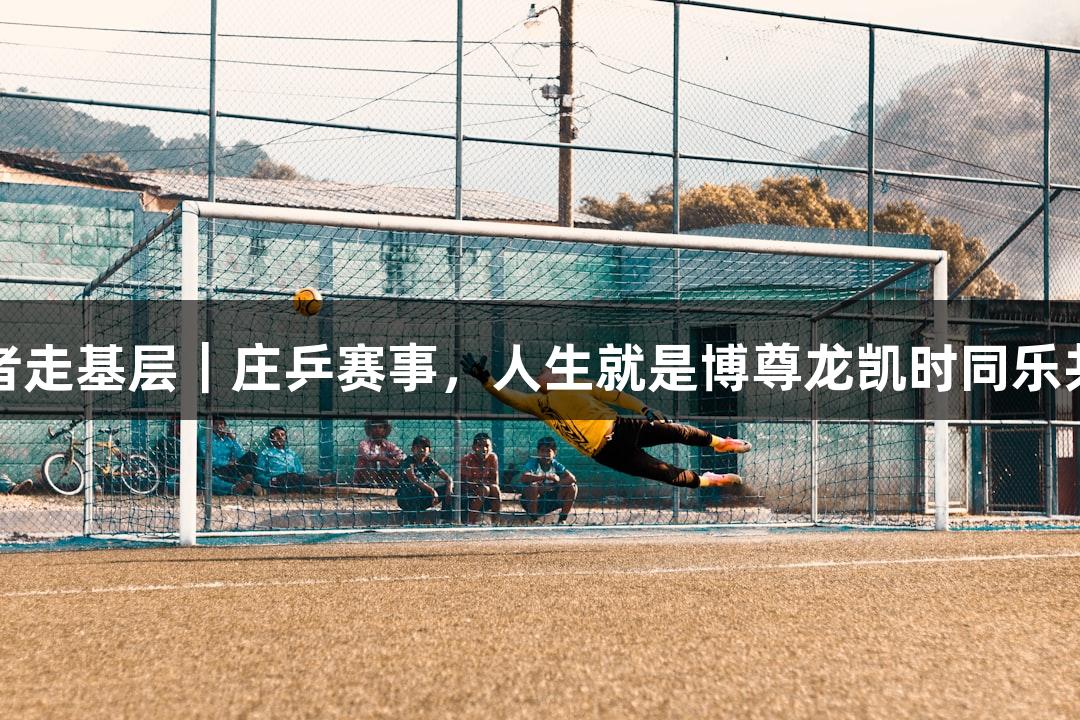 记者走基层｜庄乒赛事，人生就是博尊龙凯时同乐共庆