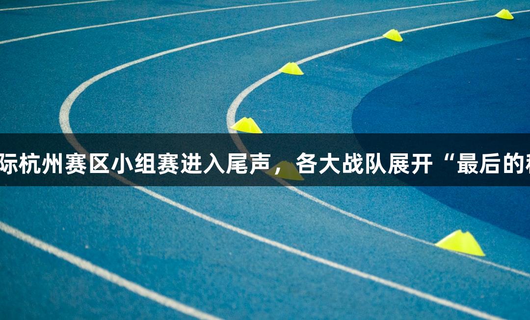 亚星国际杭州赛区小组赛进入尾声，各大战队展开“最后的积分战”