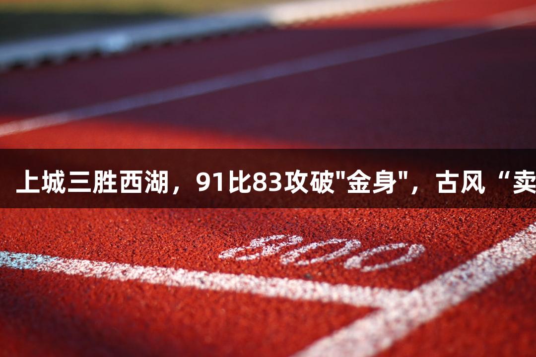 尊龙凯时引领，上城三胜西湖，91比83攻破"金身"，古风“卖货郎”送大礼。