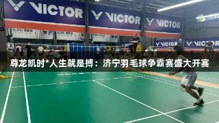 尊龙凯时*人生就是搏：济宁羽毛球争霸赛盛大开赛