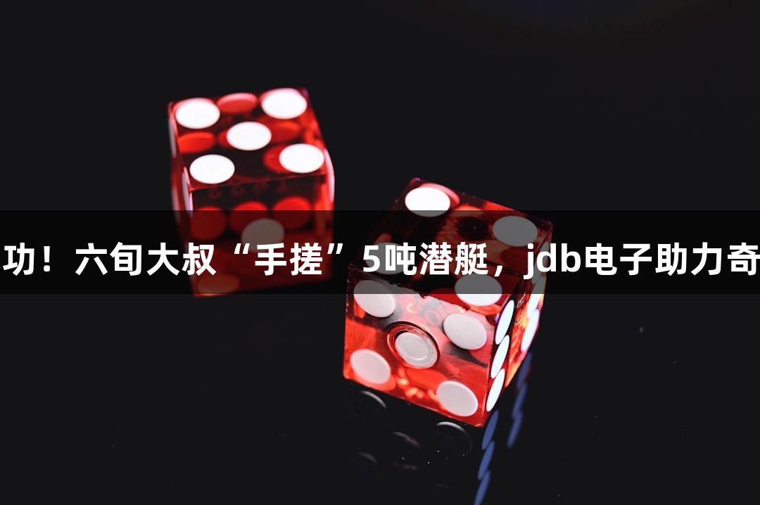 试航成功！六旬大叔“手搓”5吨潜艇，jdb电子助力奇迹之旅