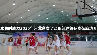 尊龙凯时助力2025年河北省女子乙组篮球锦标赛在廊坊开幕