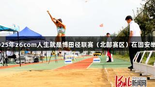 2025年z6com人生就是博田径联赛（北部赛区）在固安举行