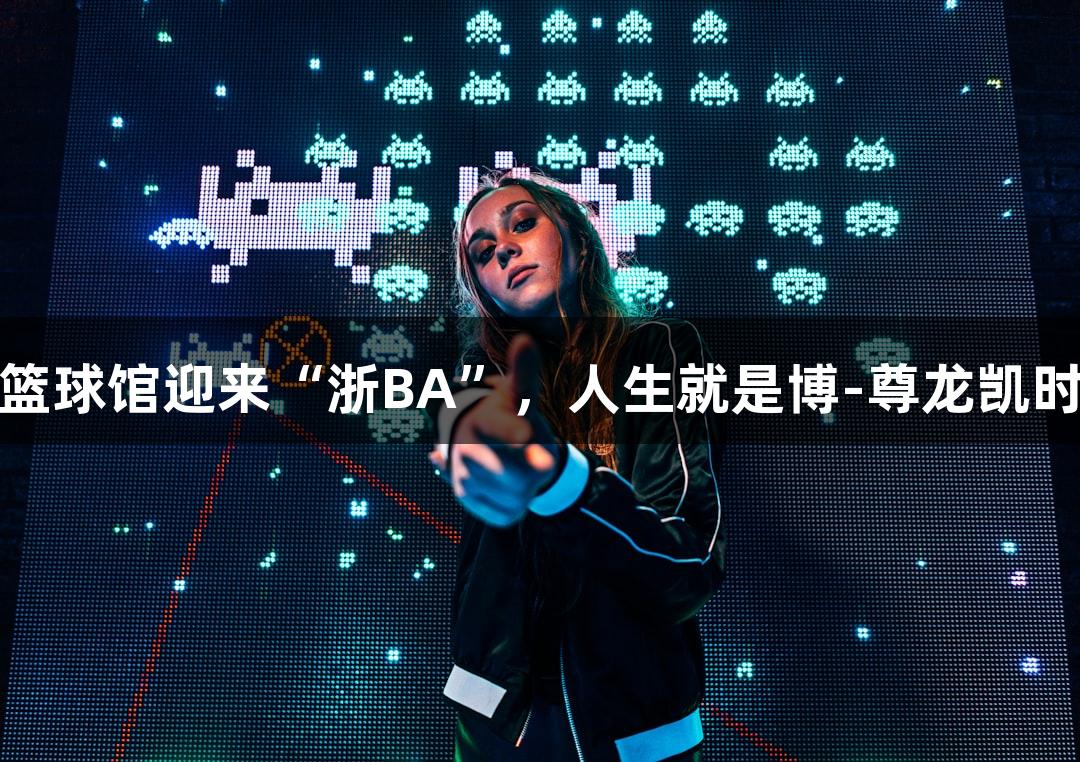 全省最大篮球馆迎来“浙BA”，人生就是博-尊龙凯时氛围燃爆