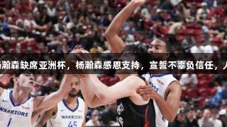 篮协同意杨瀚森缺席亚洲杯，杨瀚森感恩支持，宣誓不辜负信任，人生就是博。